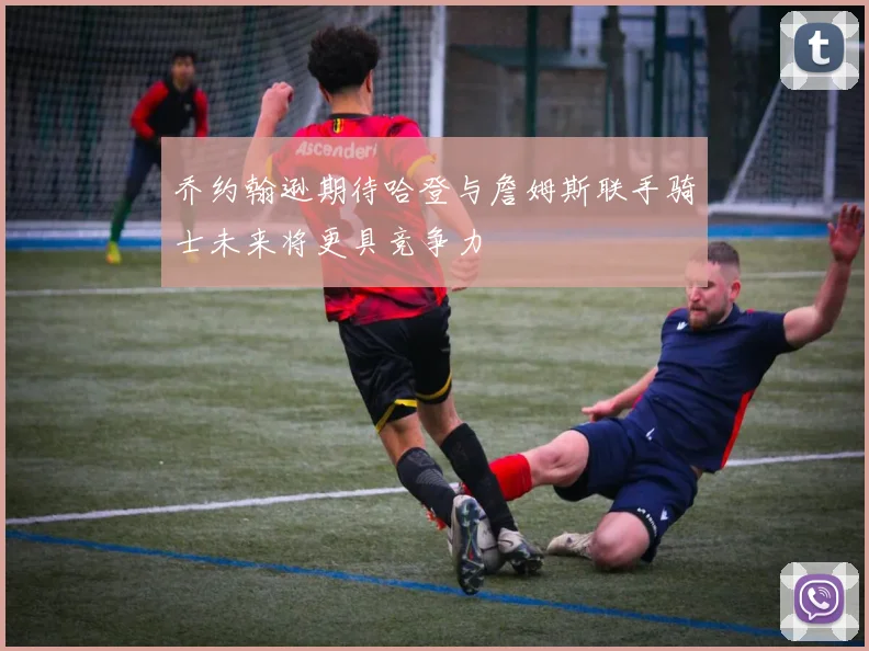 乔约翰逊期待哈登与詹姆斯联手骑士未来将更具竞争力