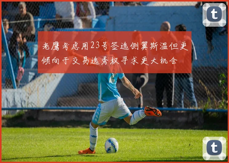 老鹰考虑用23号签选侧翼斯温但更倾向于交易选秀权寻求更大机会