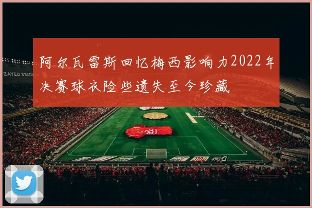 阿尔瓦雷斯回忆梅西影响力2022年决赛球衣险些遗失至今珍藏