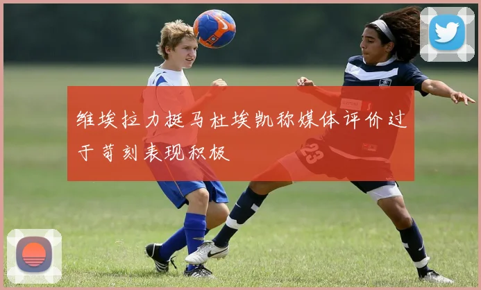 维埃拉力挺马杜埃凯称媒体评价过于苛刻表现积极
