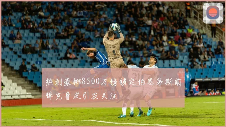 热刺豪掷8500万镑锁定伯恩茅斯前锋克鲁皮引发关注