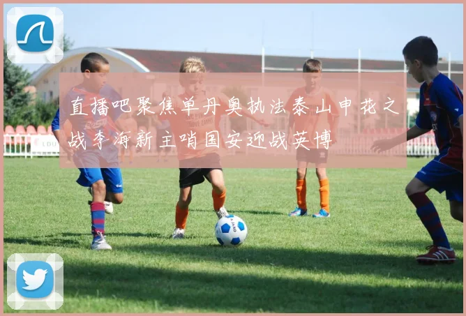 直播吧聚焦单丹奥执法泰山申花之战李海新主哨国安迎战英博