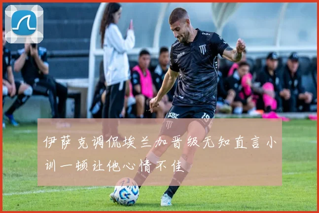 伊萨克调侃埃兰加晋级无知直言小训一顿让他心情不佳