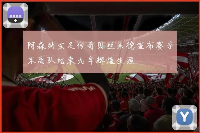阿森纳女足传奇贝丝米德宣布赛季末离队结束九年辉煌生涯