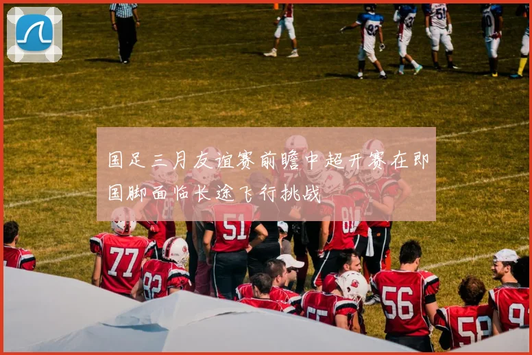 国足三月友谊赛前瞻中超开赛在即国脚面临长途飞行挑战