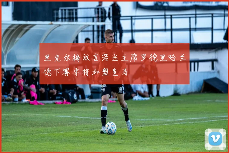 里克尔梅放言若当主席罗德里哈兰德下赛季将加盟皇马