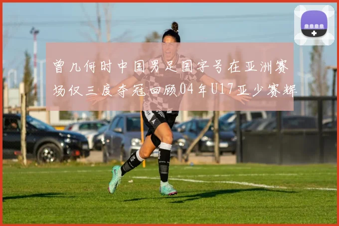 曾几何时中国男足国字号在亚洲赛场仅三度夺冠回顾04年U17亚少赛辉煌时刻