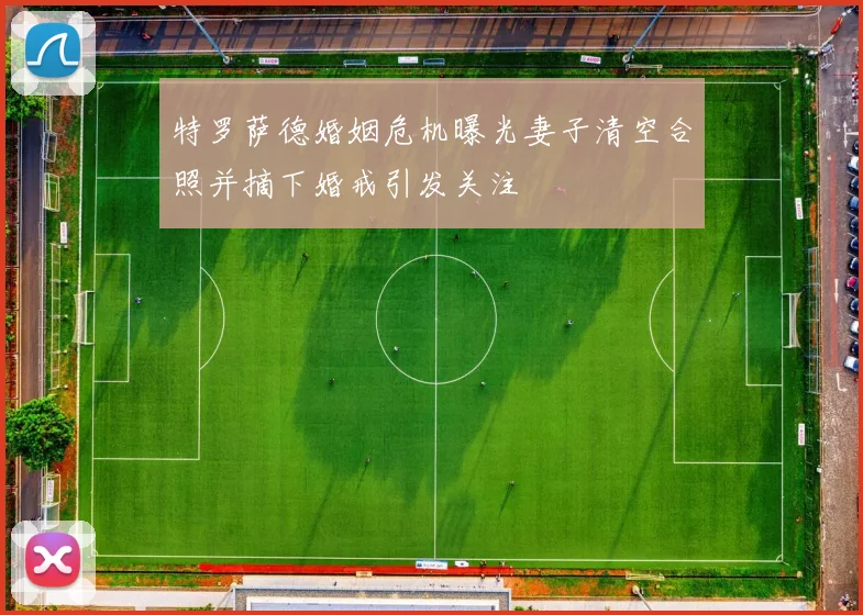 特罗萨德婚姻危机曝光妻子清空合照并摘下婚戒引发关注