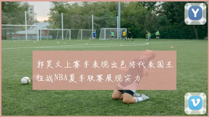 郭昊文上赛季表现出色将代表国王征战NBA夏季联赛展现实力
