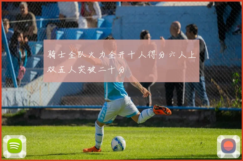骑士全队火力全开十人得分六人上双五人突破二十分