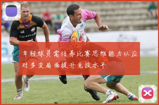 年轻球员需培养比赛思维能力以应对多变局面提升竞技水平