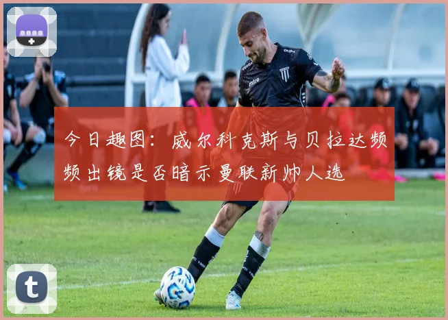 今日趣图：威尔科克斯与贝拉达频频出镜是否暗示曼联新帅人选