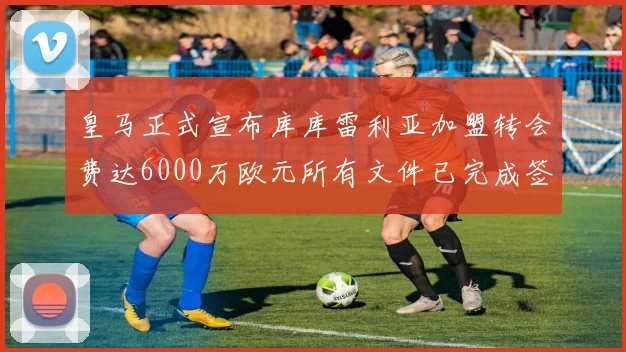 皇马正式宣布库库雷利亚加盟转会费达6000万欧元所有文件已完成签署