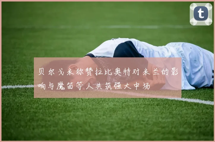 贝尔戈米称赞拉比奥特对米兰的影响与魔笛等人共筑强大中场