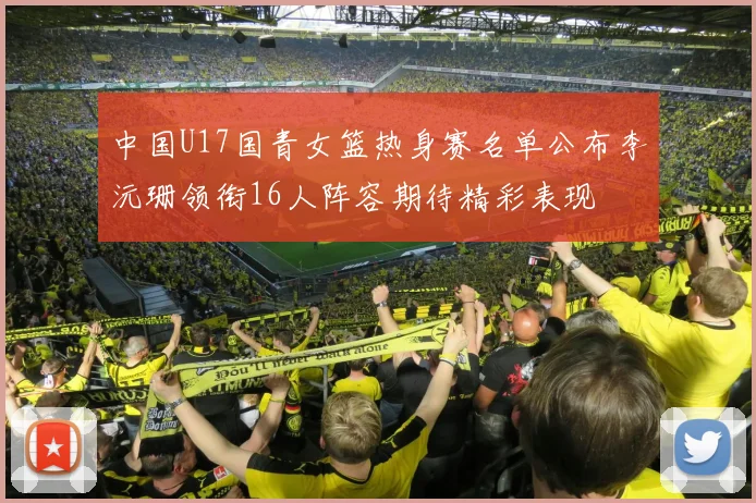 中国U17国青女篮热身赛名单公布李沅珊领衔16人阵容期待精彩表现