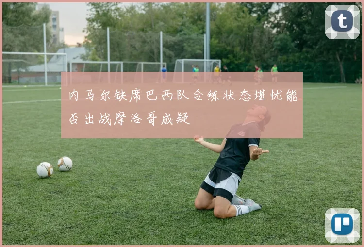 内马尔缺席巴西队合练状态堪忧能否出战摩洛哥成疑