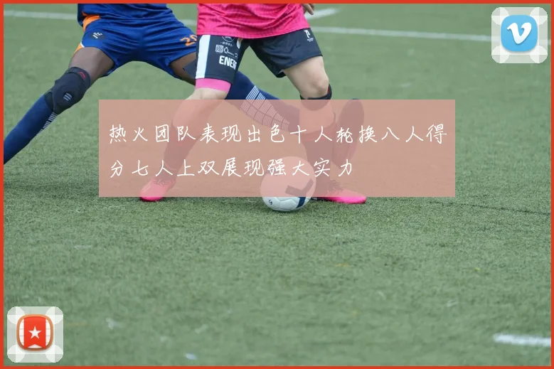 热火团队表现出色十人轮换八人得分七人上双展现强大实力