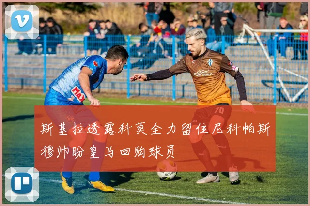 斯基拉透露科莫全力留住尼科帕斯穆帅盼皇马回购球员