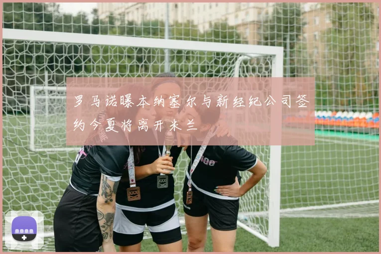 罗马诺曝本纳塞尔与新经纪公司签约今夏将离开米兰