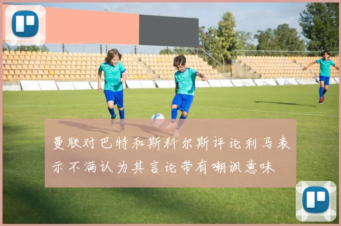 曼联对巴特和斯科尔斯评论利马表示不满认为其言论带有嘲讽意味