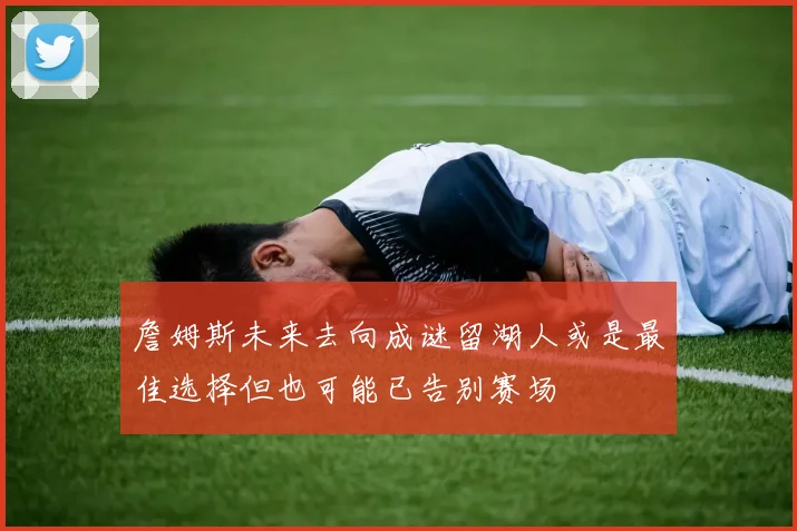 詹姆斯未来去向成谜留湖人或是最佳选择但也可能已告别赛场