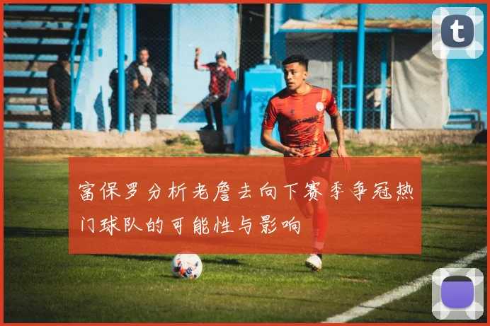 富保罗分析老詹去向下赛季争冠热门球队的可能性与影响