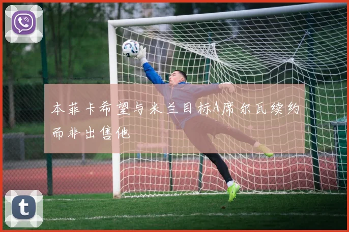 本菲卡希望与米兰目标A席尔瓦续约而非出售他