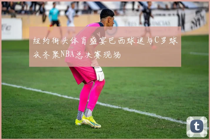 纽约街头体育盛宴巴西球迷与C罗球衣齐聚NBA总决赛现场