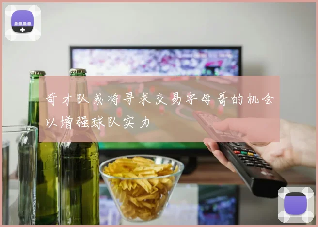 奇才队或将寻求交易字母哥的机会以增强球队实力